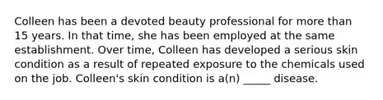 Colleen has been a devoted beauty professional for more than 15 years. In that time, she has been employed at the same establishment. Over time, Colleen has developed a serious skin condition as a result of repeated exposure to the chemicals used on the job. Colleen's skin condition is a(n) _____ disease.