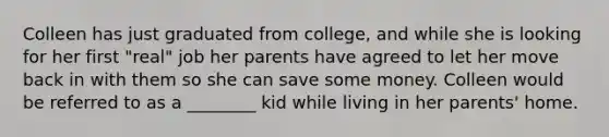 Colleen has just graduated from college, and while she is looking for her first "real" job her parents have agreed to let her move back in with them so she can save some money. Colleen would be referred to as a ________ kid while living in her parents' home.