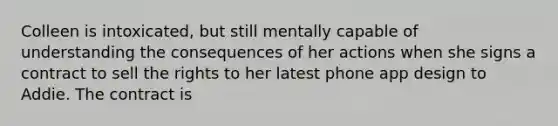 Colleen is intoxicated, but still mentally capable of understanding the consequences of her actions when she signs a contract to sell the rights to her latest phone app design to Addie. The contract is