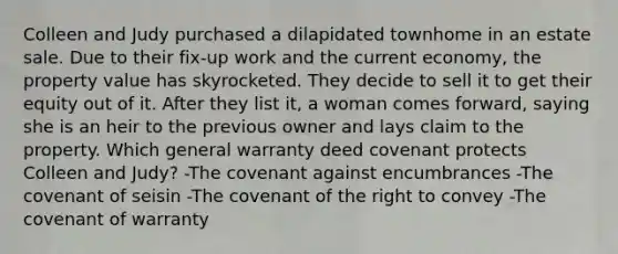 Colleen and Judy purchased a dilapidated townhome in an estate sale. Due to their fix-up work and the current economy, the property value has skyrocketed. They decide to sell it to get their equity out of it. After they list it, a woman comes forward, saying she is an heir to the previous owner and lays claim to the property. Which general warranty deed covenant protects Colleen and Judy? -The covenant against encumbrances -The covenant of seisin -The covenant of the right to convey -The covenant of warranty