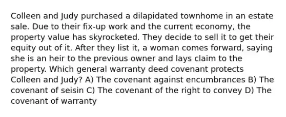 Colleen and Judy purchased a dilapidated townhome in an estate sale. Due to their fix-up work and the current economy, the property value has skyrocketed. They decide to sell it to get their equity out of it. After they list it, a woman comes forward, saying she is an heir to the previous owner and lays claim to the property. Which general warranty deed covenant protects Colleen and Judy? A) The covenant against encumbrances B) The covenant of seisin C) The covenant of the right to convey D) The covenant of warranty