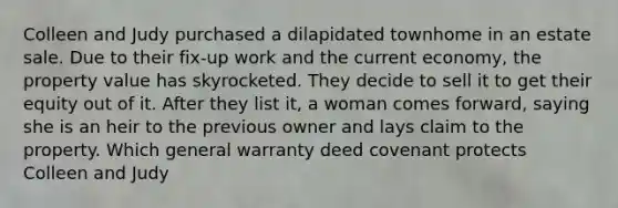 Colleen and Judy purchased a dilapidated townhome in an estate sale. Due to their fix-up work and the current economy, the property value has skyrocketed. They decide to sell it to get their equity out of it. After they list it, a woman comes forward, saying she is an heir to the previous owner and lays claim to the property. Which general warranty deed covenant protects Colleen and Judy