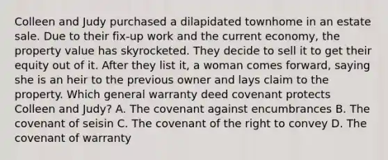 Colleen and Judy purchased a dilapidated townhome in an estate sale. Due to their fix-up work and the current economy, the property value has skyrocketed. They decide to sell it to get their equity out of it. After they list it, a woman comes forward, saying she is an heir to the previous owner and lays claim to the property. Which general warranty deed covenant protects Colleen and Judy? A. The covenant against encumbrances B. The covenant of seisin C. The covenant of the right to convey D. The covenant of warranty