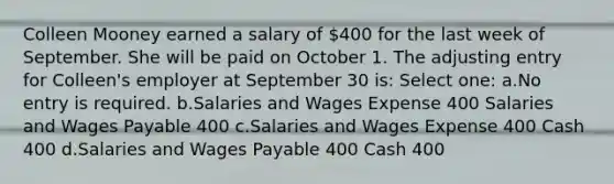 Colleen Mooney earned a salary of 400 for the last week of September. She will be paid on October 1. The adjusting entry for Colleen's employer at September 30 is: Select one: a.No entry is required. b.Salaries and Wages Expense 400 Salaries and Wages Payable 400 c.Salaries and Wages Expense 400 Cash 400 d.Salaries and Wages Payable 400 Cash 400