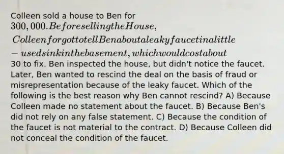 Colleen sold a house to Ben for 300,000. Before selling the House, Colleen forgot to tell Ben about a leaky faucet in a little-used sink in the basement, which would cost about30 to fix. Ben inspected the house, but didn't notice the faucet. Later, Ben wanted to rescind the deal on the basis of fraud or misrepresentation because of the leaky faucet. Which of the following is the best reason why Ben cannot rescind? A) Because Colleen made no statement about the faucet. B) Because Ben's did not rely on any false statement. C) Because the condition of the faucet is not material to the contract. D) Because Colleen did not conceal the condition of the faucet.