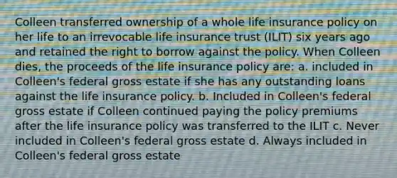 Colleen transferred ownership of a whole life insurance policy on her life to an irrevocable life insurance trust (ILIT) six years ago and retained the right to borrow against the policy. When Colleen dies, the proceeds of the life insurance policy are: a. included in Colleen's federal gross estate if she has any outstanding loans against the life insurance policy. b. Included in Colleen's federal gross estate if Colleen continued paying the policy premiums after the life insurance policy was transferred to the ILIT c. Never included in Colleen's federal gross estate d. Always included in Colleen's federal gross estate