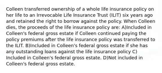 Colleen transferred ownership of a whole life insurance policy on her life to an Irrevocable Life Insurance Trust (ILIT) six years ago and retained the right to borrow against the policy. When Colleen dies, the proceeds of the life insurance policy are: A)Included in Colleen's federal gross estate if Colleen continued paying the policy premiums after the life insurance policy was transferred to the ILIT. B)Included in Colleen's federal gross estate if she has any outstanding loans against the life insurance policy C) Included in Colleen's federal gross estate. D)Not included in Colleen's federal gross estate.