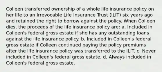 Colleen transferred ownership of a whole life insurance policy on her life to an Irrevocable Life Insurance Trust (ILIT) six years ago and retained the right to borrow against the policy. When Colleen dies, the proceeds of the life insurance policy are: a. Included in Colleen's federal gross estate if she has any outstanding loans against the life insurance policy. b. Included in Colleen's federal gross estate if Colleen continued paying the policy premiums after the life insurance policy was transferred to the ILIT. c. Never included in Colleen's federal gross estate. d. Always included in Colleen's federal gross estate.