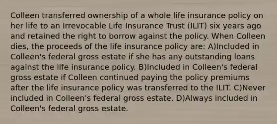 Colleen transferred ownership of a whole life insurance policy on her life to an Irrevocable Life Insurance Trust (ILIT) six years ago and retained the right to borrow against the policy. When Colleen dies, the proceeds of the life insurance policy are: A)Included in Colleen's federal gross estate if she has any outstanding loans against the life insurance policy. B)Included in Colleen's federal gross estate if Colleen continued paying the policy premiums after the life insurance policy was transferred to the ILIT. C)Never included in Colleen's federal gross estate. D)Always included in Colleen's federal gross estate.