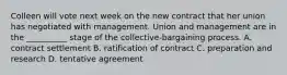 Colleen will vote next week on the new contract that her union has negotiated with management. Union and management are in the __________ stage of the collective-bargaining process. A. contract settlement B. ratification of contract C. preparation and research D. tentative agreement