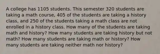 A college has 1105 students. This semester 320 students are taking a math course, 405 of the students are taking a history class, and 250 of the students taking a math class are not enrolled in a history class. How many of the students are taking math and history? How many students are taking history but not math? How many students are taking math or history? How many students are taking neither math nor history?