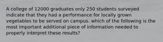 A college of 12000 graduates only 250 students surveyed indicate that they had a performance for locally grown vegetables to be served on campus. which of the following is the most important additional piece of information needed to properly interpret these results?