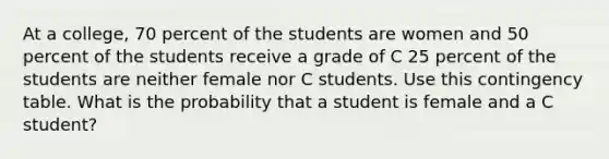 At a college, 70 percent of the students are women and 50 percent of the students receive a grade of C 25 percent of the students are neither female nor C students. Use this contingency table. What is the probability that a student is female and a C student?