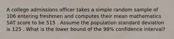 A college admissions officer takes a simple random sample of 106 entering freshmen and computes their mean mathematics SAT score to be 515 . Assume the population standard deviation is 125 . What is the lower bound of the 99% confidence interval?