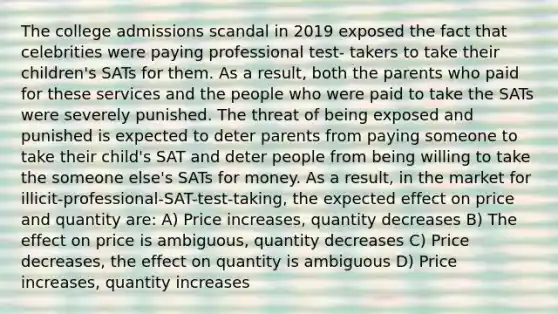 The college admissions scandal in 2019 exposed the fact that celebrities were paying professional test- takers to take their children's SATs for them. As a result, both the parents who paid for these services and the people who were paid to take the SATs were severely punished. The threat of being exposed and punished is expected to deter parents from paying someone to take their child's SAT and deter people from being willing to take the someone else's SATs for money. As a result, in the market for illicit-professional-SAT-test-taking, the expected effect on price and quantity are: A) Price increases, quantity decreases B) The effect on price is ambiguous, quantity decreases C) Price decreases, the effect on quantity is ambiguous D) Price increases, quantity increases