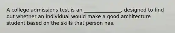 A college admissions test is an _______________, designed to find out whether an individual would make a good architecture student based on the skills that person has.