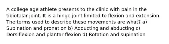 A college age athlete presents to the clinic with pain in the tibiotalar joint. It is a hinge joint limited to flexion and extension. The terms used to describe these movements are what? a) Supination and pronation b) Adducting and abducting c) Dorsiflexion and plantar flexion d) Rotation and supination