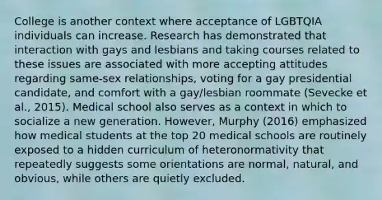 College is another context where acceptance of LGBTQIA individuals can increase. Research has demonstrated that interaction with gays and lesbians and taking courses related to these issues are associated with more accepting attitudes regarding same-sex relationships, voting for a gay presidential candidate, and comfort with a gay/lesbian roommate (Sevecke et al., 2015). Medical school also serves as a context in which to socialize a new generation. However, Murphy (2016) emphasized how medical students at the top 20 medical schools are routinely exposed to a hidden curriculum of heteronormativity that repeatedly suggests some orientations are normal, natural, and obvious, while others are quietly excluded.