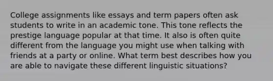 College assignments like essays and term papers often ask students to write in an academic tone. This tone reflects the prestige language popular at that time. It also is often quite different from the language you might use when talking with friends at a party or online. What term best describes how you are able to navigate these different linguistic situations?