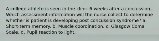 A college athlete is seen in the clinic 6 weeks after a concussion. Which assessment information will the nurse collect to determine whether is patient is developing post concussion syndrome? a. Short-term memory. b. Muscle coordination. c. Glasgow Coma Scale. d. Pupil reaction to light.