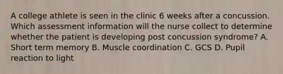 A college athlete is seen in the clinic 6 weeks after a concussion. Which assessment information will the nurse collect to determine whether the patient is developing post concussion syndrome? A. Short term memory B. Muscle coordination C. GCS D. Pupil reaction to light