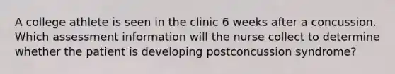 A college athlete is seen in the clinic 6 weeks after a concussion. Which assessment information will the nurse collect to determine whether the patient is developing postconcussion syndrome?