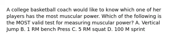 A college basketball coach would like to know which one of her players has the most muscular power. Which of the following is the MOST valid test for measuring muscular power? A. Vertical Jump B. 1 RM bench Press C. 5 RM squat D. 100 M sprint