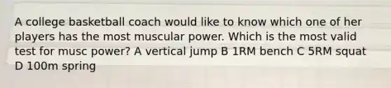 A college basketball coach would like to know which one of her players has the most muscular power. Which is the most valid test for musc power? A vertical jump B 1RM bench C 5RM squat D 100m spring