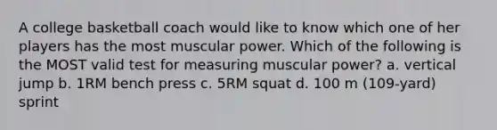 A college basketball coach would like to know which one of her players has the most muscular power. Which of the following is the MOST valid test for measuring muscular power? a. vertical jump b. 1RM bench press c. 5RM squat d. 100 m (109-yard) sprint