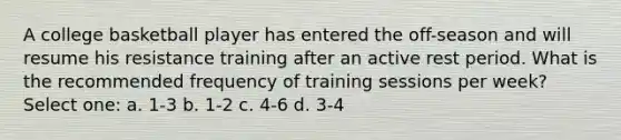 A college basketball player has entered the off-season and will resume his resistance training after an active rest period. What is the recommended frequency of training sessions per week? Select one: a. 1-3 b. 1-2 c. 4-6 d. 3-4