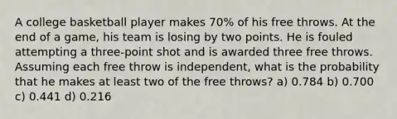 A college basketball player makes 70% of his free throws. At the end of a game, his team is losing by two points. He is fouled attempting a three-point shot and is awarded three free throws. Assuming each free throw is independent, what is the probability that he makes at least two of the free throws? a) 0.784 b) 0.700 c) 0.441 d) 0.216