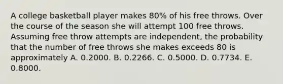 A college basketball player makes 80% of his free throws. Over the course of the season she will attempt 100 free throws. Assuming free throw attempts are independent, the probability that the number of free throws she makes exceeds 80 is approximately A. 0.2000. B. 0.2266. C. 0.5000. D. 0.7734. E. 0.8000.