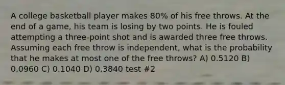 A college basketball player makes 80% of his free throws. At the end of a game, his team is losing by two points. He is fouled attempting a three-point shot and is awarded three free throws. Assuming each free throw is independent, what is the probability that he makes at most one of the free throws? A) 0.5120 B) 0.0960 C) 0.1040 D) 0.3840 test #2