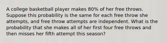 A college basketball player makes 80% of her free throws. Suppose this probability is the same for each free throw she attempts, and free throw attempts are independent. What is the probability that she makes all of her first four free throws and then misses her fifth attempt this season?