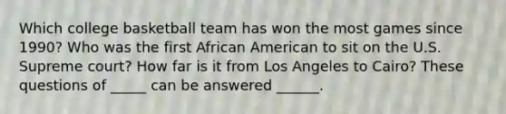 Which college basketball team has won the most games since 1990? Who was the first African American to sit on the U.S. Supreme court? How far is it from Los Angeles to Cairo? These questions of _____ can be answered ______.