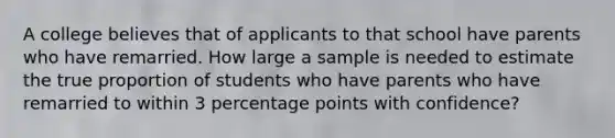 A college believes that of applicants to that school have parents who have remarried. How large a sample is needed to estimate the true proportion of students who have parents who have remarried to within 3 percentage points with confidence?