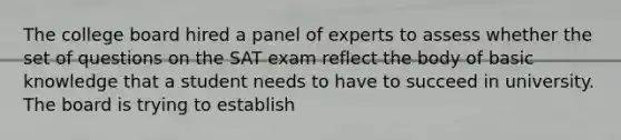 The college board hired a panel of experts to assess whether the set of questions on the SAT exam reflect the body of basic knowledge that a student needs to have to succeed in university. The board is trying to establish