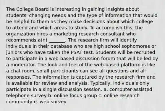 The College Board is interesting in gaining insights about students' changing needs and the type of information that would be helpful to them as they make decisions about which college to attend and which areas to study. To accomplish this, the organization hires a marketing research consultant who recommends a(n) _______. The research firm will identify individuals in their database who are high school sophomores or juniors who have taken the PSAT test. Students will be recruited to participate in a web-based discussion forum that will be led by a moderator. The look and feel of the web-based platform is like a chat room, so all participants can see all questions and all responses. The information is captured by the research firm and is available for review and analysis. Typically, individuals only participate in a single discussion session. a. computer-assisted telephone survey b. online focus group c. online research community d. web survey