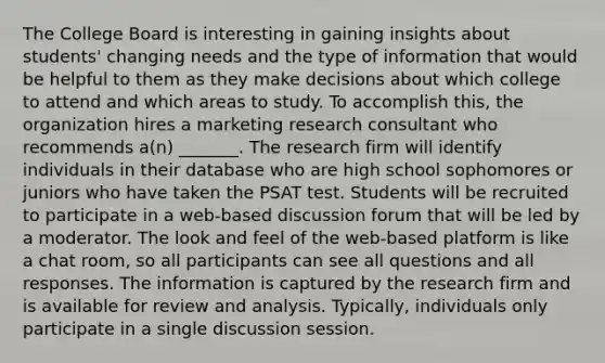 The College Board is interesting in gaining insights about students' changing needs and the type of information that would be helpful to them as they make decisions about which college to attend and which areas to study. To accomplish this, the organization hires a marketing research consultant who recommends a(n) _______. The research firm will identify individuals in their database who are high school sophomores or juniors who have taken the PSAT test. Students will be recruited to participate in a web-based discussion forum that will be led by a moderator. The look and feel of the web-based platform is like a chat room, so all participants can see all questions and all responses. The information is captured by the research firm and is available for review and analysis. Typically, individuals only participate in a single discussion session.