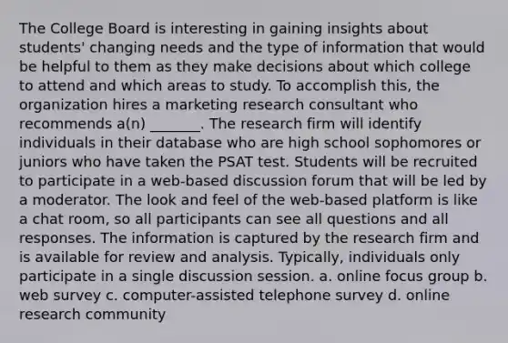 The College Board is interesting in gaining insights about students' changing needs and the type of information that would be helpful to them as they make decisions about which college to attend and which areas to study. To accomplish this, the organization hires a marketing research consultant who recommends a(n) _______. The research firm will identify individuals in their database who are high school sophomores or juniors who have taken the PSAT test. Students will be recruited to participate in a web-based discussion forum that will be led by a moderator. The look and feel of the web-based platform is like a chat room, so all participants can see all questions and all responses. The information is captured by the research firm and is available for review and analysis. Typically, individuals only participate in a single discussion session. a. online focus group b. web survey c. computer-assisted telephone survey d. online research community