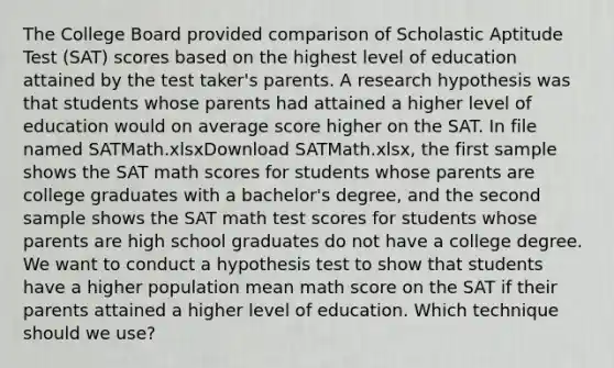 The College Board provided comparison of Scholastic Aptitude Test (SAT) scores based on the highest level of education attained by the test taker's parents. A research hypothesis was that students whose parents had attained a higher level of education would on average score higher on the SAT. In file named SATMath.xlsxDownload SATMath.xlsx, the first sample shows the SAT math scores for students whose parents are college graduates with a bachelor's degree, and the second sample shows the SAT math test scores for students whose parents are high school graduates do not have a college degree. We want to conduct a hypothesis test to show that students have a higher population mean math score on the SAT if their parents attained a higher level of education. Which technique should we use?