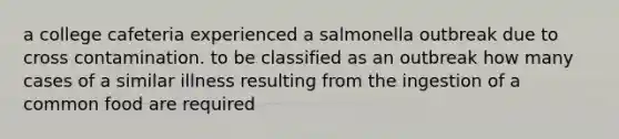 a college cafeteria experienced a salmonella outbreak due to cross contamination. to be classified as an outbreak how many cases of a similar illness resulting from the ingestion of a common food are required