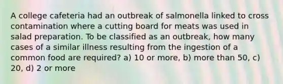 A college cafeteria had an outbreak of salmonella linked to cross contamination where a cutting board for meats was used in salad preparation. To be classified as an outbreak, how many cases of a similar illness resulting from the ingestion of a common food are required? a) 10 or more, b) more than 50, c) 20, d) 2 or more