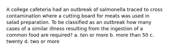 A college cafeteria had an outbreak of salmonella traced to cross contamination where a cutting board for meats was used in salad preparation. To be classified as an outbreak how many cases of a similar illness resulting from the ingestion of a common food are required? a. ten or more b. more than 50 c. twenty d. two or more