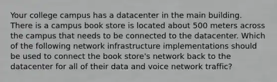 Your college campus has a datacenter in the main building. There is a campus book store is located about 500 meters across the campus that needs to be connected to the datacenter. Which of the following network infrastructure implementations should be used to connect the book store's network back to the datacenter for all of their data and voice network traffic?