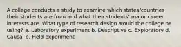 A college conducts a study to examine which states/countries their students are from and what their students' major career interests are. What type of research design would the college be using? a. Laboratory experiment b. Descriptive c. Exploratory d. Causal e. Field experiment