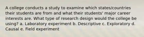 A college conducts a study to examine which states/countries their students are from and what their students' major career interests are. What type of research design would the college be using? a. Laboratory experiment b. Descriptive c. Exploratory d. Causal e. Field experiment