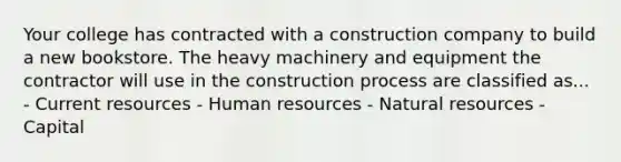 Your college has contracted with a construction company to build a new bookstore. The heavy machinery and equipment the contractor will use in the construction process are classified as... - Current resources - Human resources - <a href='https://www.questionai.com/knowledge/k6l1d2KrZr-natural-resources' class='anchor-knowledge'>natural resources</a> - Capital