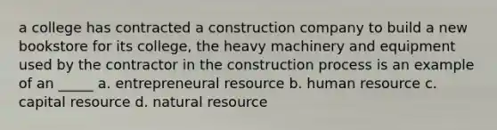 a college has contracted a construction company to build a new bookstore for its college, the heavy machinery and equipment used by the contractor in the construction process is an example of an _____ a. entrepreneural resource b. human resource c. capital resource d. natural resource