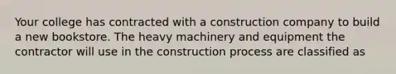 Your college has contracted with a construction company to build a new bookstore. The heavy machinery and equipment the contractor will use in the construction process are classified as